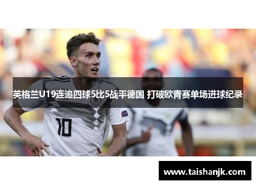 英格兰U19连追四球5比5战平德国 打破欧青赛单场进球纪录 英格兰U19连追四球5比5战平德国 打破欧青赛单场进球纪录