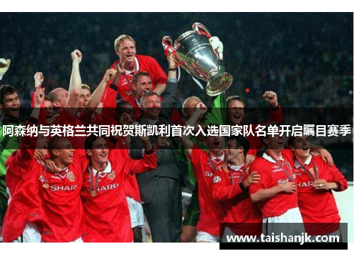 阿森纳与英格兰共同祝贺斯凯利首次入选国家队名单开启瞩目赛季 阿森纳与英格兰共同祝贺斯凯利首次入选国家队名单开启瞩目赛季