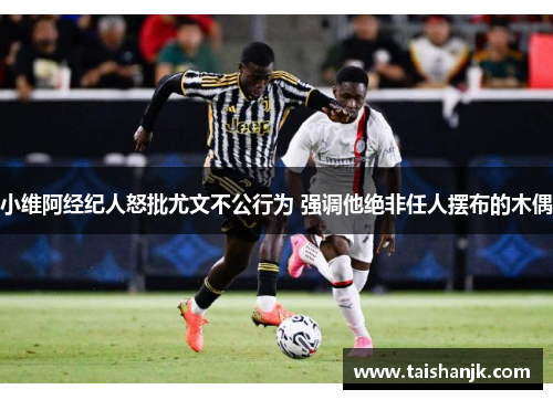 小维阿经纪人怒批尤文不公行为 强调他绝非任人摆布的木偶 小维阿经纪人怒批尤文不公行为 强调他绝非任人摆布的木偶