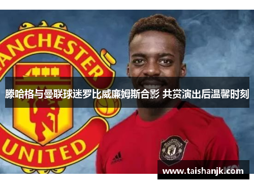 滕哈格与曼联球迷罗比威廉姆斯合影 共赏演出后温馨时刻