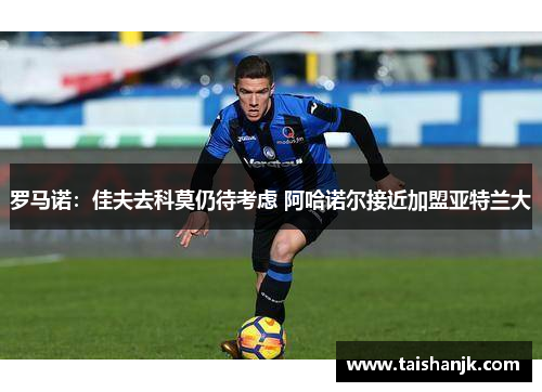 罗马诺:佳夫去科莫仍待考虑 阿哈诺尔接近加盟亚特兰大 罗马诺:佳夫去科莫仍待考虑 阿哈诺尔接近加盟亚特兰大